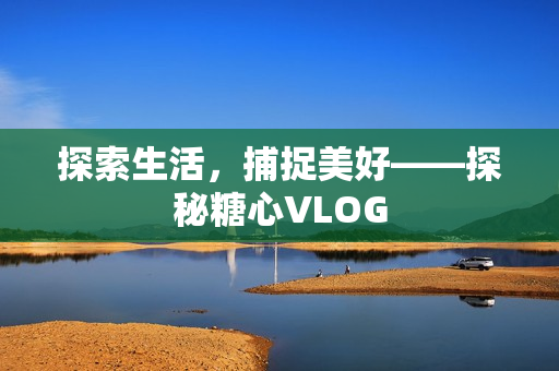 探索生活，捕捉美好——探秘糖心VLOG