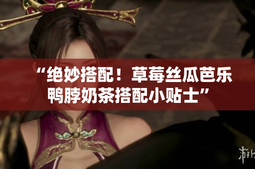 “绝妙搭配！草莓丝瓜芭乐鸭脖奶茶搭配小贴士”
