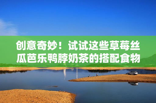 创意奇妙！试试这些草莓丝瓜芭乐鸭脖奶茶的搭配食物！