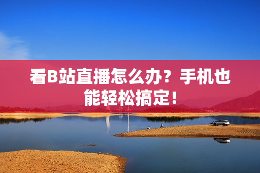 看B站直播怎么办？手机也能轻松搞定！