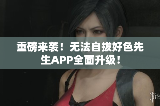 重磅来袭！无法自拔好色先生APP全面升级！