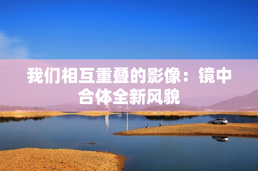 我们相互重叠的影像：镜中合体全新风貌