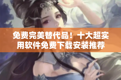 免费完美替代品！十大超实用软件免费下载安装推荐