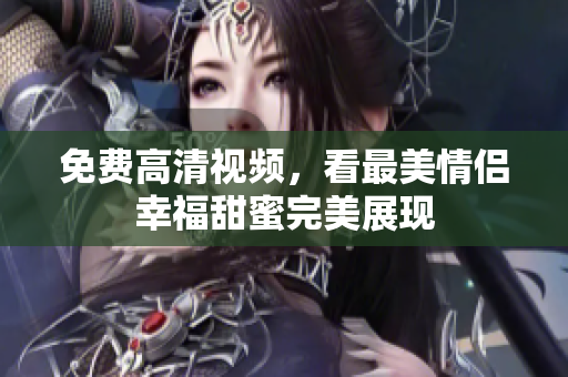 免费高清视频，看最美情侣幸福甜蜜完美展现