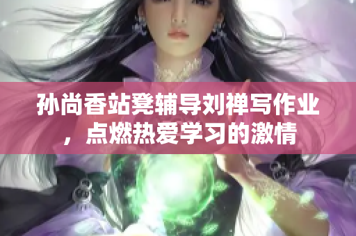 孙尚香站凳辅导刘禅写作业，点燃热爱学习的激情
