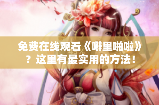 免费在线观看《噼里啪啦》？这里有最实用的方法！
