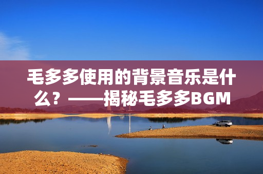 毛多多使用的背景音乐是什么？——揭秘毛多多BGM