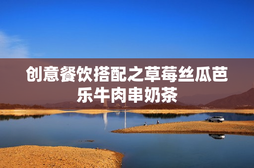 创意餐饮搭配之草莓丝瓜芭乐牛肉串奶茶