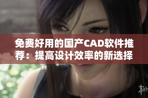 免费好用的国产CAD软件推荐：提高设计效率的新选择
