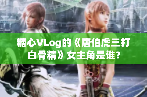 糖心VLog的《唐伯虎三打白骨精》女主角是谁？