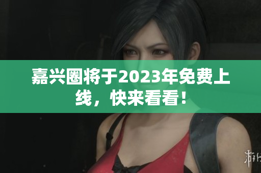 嘉兴圈将于2023年免费上线，快来看看！