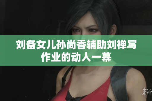 刘备女儿孙尚香辅助刘禅写作业的动人一幕