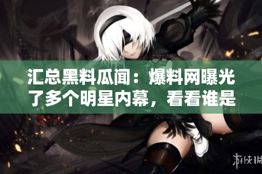 汇总黑料瓜闻：爆料网曝光了多个明星内幕，看看谁是主角！