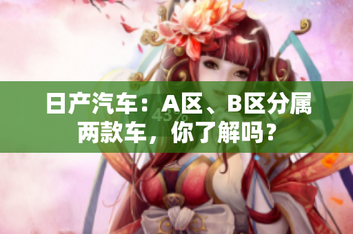 日产汽车：A区、B区分属两款车，你了解吗？