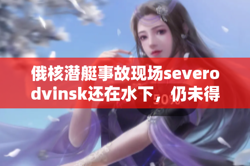 俄核潜艇事故现场severodvinsk还在水下，仍未得到确认