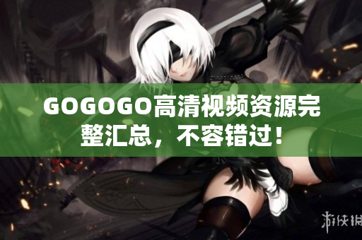 GOGOGO高清视频资源完整汇总，不容错过！