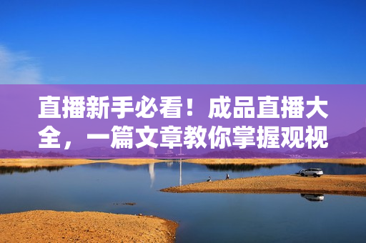 直播新手必看！成品直播大全，一篇文章教你掌握观视频的技巧