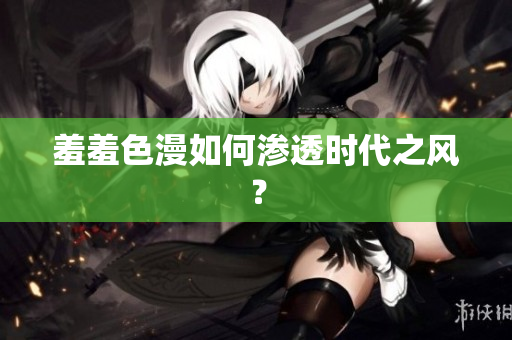 羞羞色漫如何渗透时代之风？