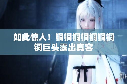 如此惊人！铜铜铜铜铜铜铜铜巨头露出真容