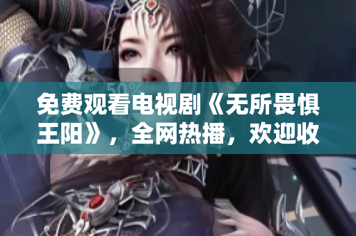 免费观看电视剧《无所畏惧王阳》，全网热播，欢迎收看！