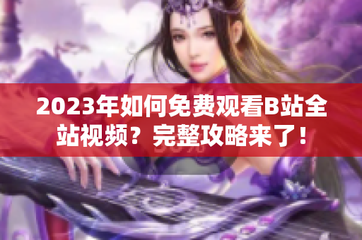 2023年如何免费观看B站全站视频？完整攻略来了！