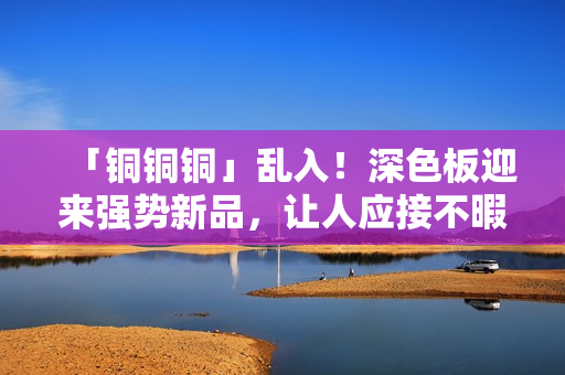 「铜铜铜」乱入！深色板迎来强势新品，让人应接不暇！