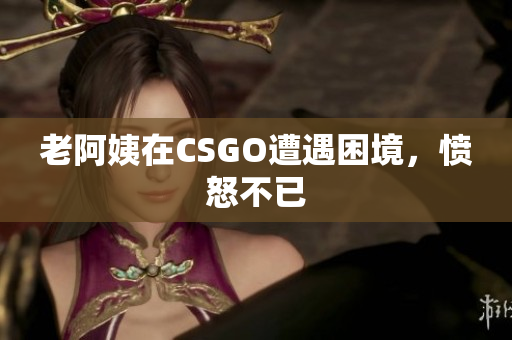 老阿姨在CSGO遭遇困境，愤怒不已