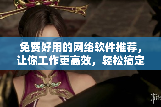 免费好用的网络软件推荐，让你工作更高效，轻松搞定！