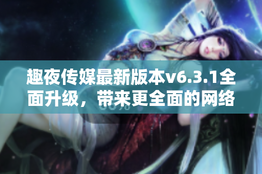 趣夜传媒最新版本v6.3.1全面升级，带来更全面的网络体验