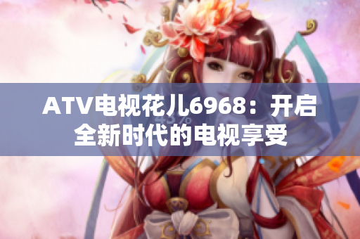 ATV电视花儿6968：开启全新时代的电视享受