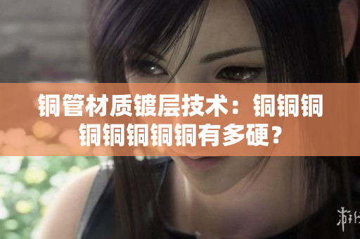 铜管材质镀层技术：铜铜铜铜铜铜铜铜有多硬？