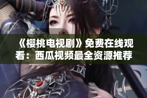 《樱桃电视剧》免费在线观看：西瓜视频最全资源推荐