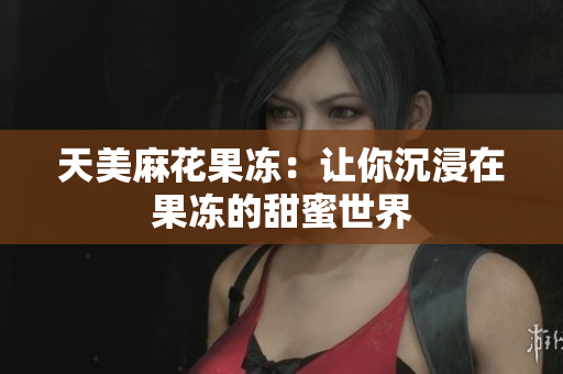 天美麻花果冻：让你沉浸在果冻的甜蜜世界