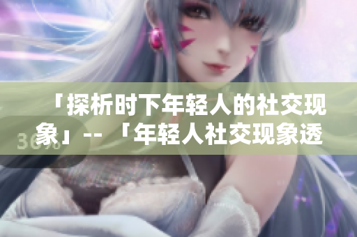 「探析时下年轻人的社交现象」-- 「年轻人社交现象透析」