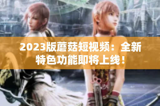 2023版蘑菇短视频：全新特色功能即将上线！