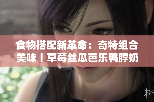 食物搭配新革命：奇特组合美味丨草莓丝瓜芭乐鸭脖奶茶