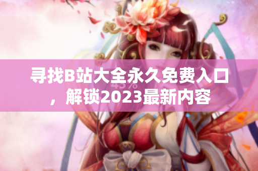 寻找B站大全永久免费入口，解锁2023最新内容