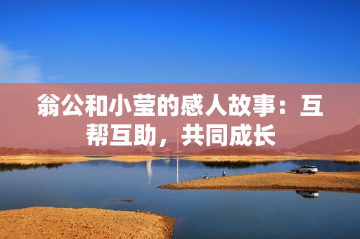 翁公和小莹的感人故事：互帮互助，共同成长