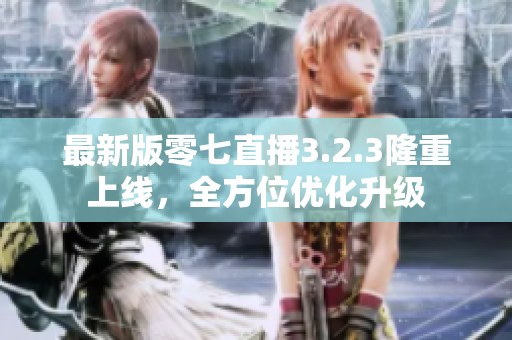 最新版零七直播3.2.3隆重上线，全方位优化升级
