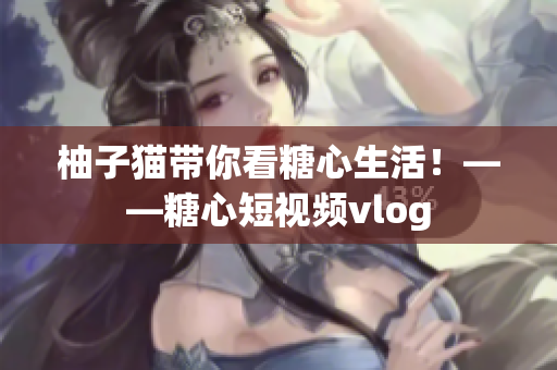 柚子猫带你看糖心生活！——糖心短视频vlog