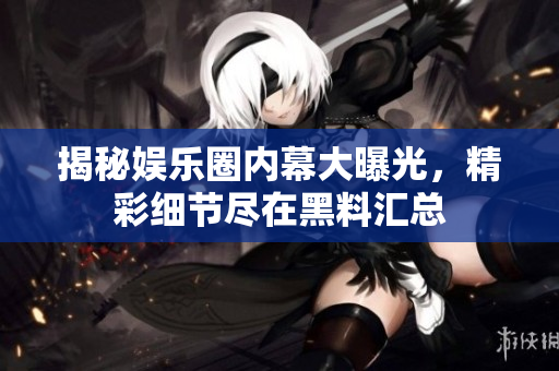 揭秘娱乐圈内幕大曝光，精彩细节尽在黑料汇总