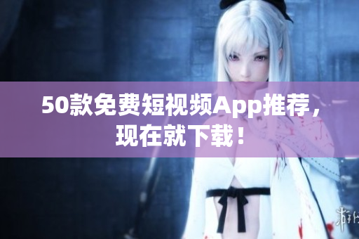 50款免费短视频App推荐，现在就下载！
