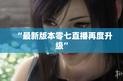 “最新版本零七直播再度升级”