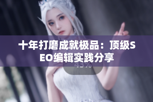 十年打磨成就极品：顶级SEO编辑实践分享