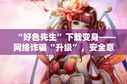 “好色先生”下载变身——网络诈骗“升级”，安全意识别掉队
