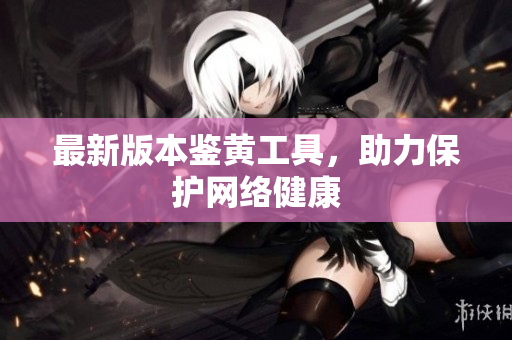 最新版本鉴黄工具，助力保护网络健康