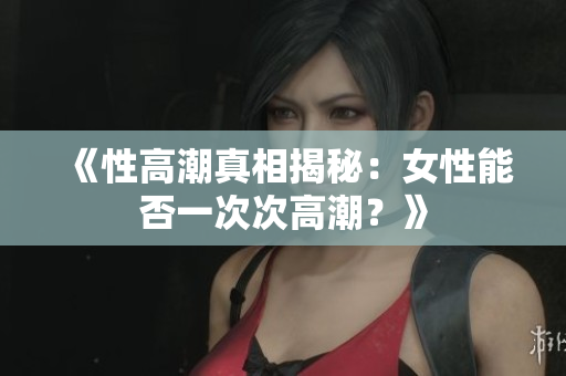 《性高潮真相揭秘：女性能否一次次高潮？》