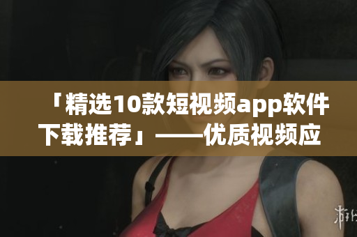 「精选10款短视频app软件下载推荐」——优质视频应有尽有