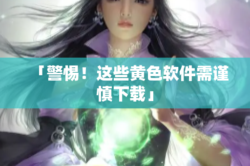 「警惕！这些黄色软件需谨慎下载」