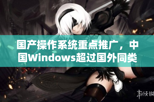 国产操作系统重点推广，中国Windows超过国外同类系统。